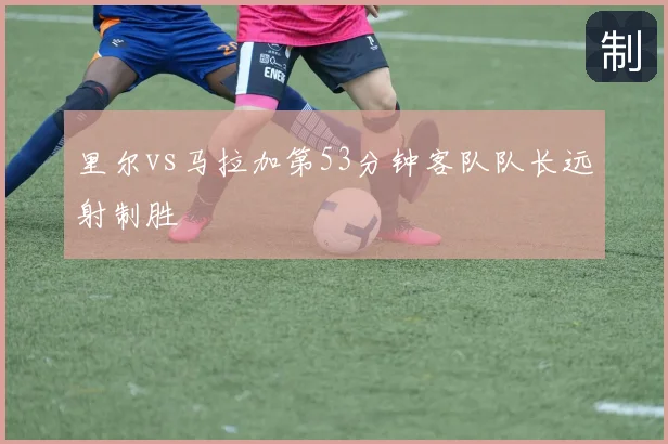 里尔vs马拉加第53分钟客队队长远射制胜